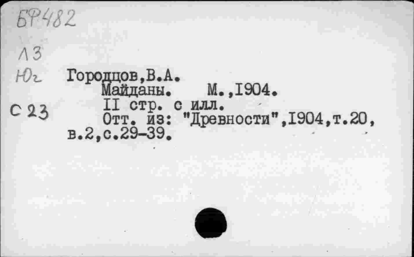 ﻿PMSZ
лз
hOz.
С23
Городцов,В.А.
Майданы. М.,1904.
II стр. с илл.
Отт. из: "Древности",1904,т.20, в.2,с.29-39.